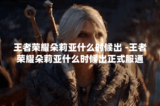 王者荣耀朵莉亚什么时候出 -王者荣耀朵莉亚什么时候出正式服通关教程分享