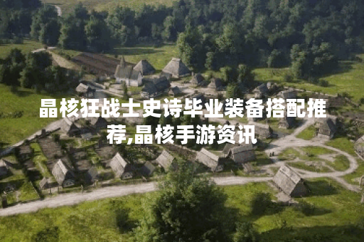 晶核狂战士史诗毕业装备搭配推荐,晶核手游资讯