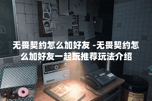无畏契约怎么加好友 -无畏契约怎么加好友一起玩推荐玩法介绍
