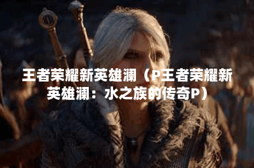 王者荣耀新英雄澜（P王者荣耀新英雄澜：水之族的传奇P）