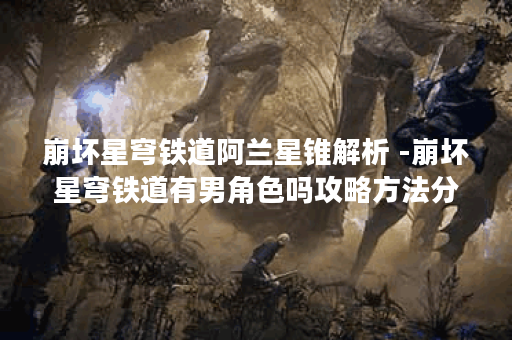 崩坏星穹铁道阿兰星锥解析 -崩坏星穹铁道有男角色吗攻略方法分享