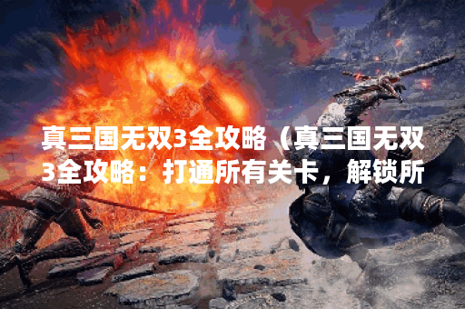 真三国无双3全攻略（真三国无双3全攻略：打通所有关卡，解锁所有隐藏