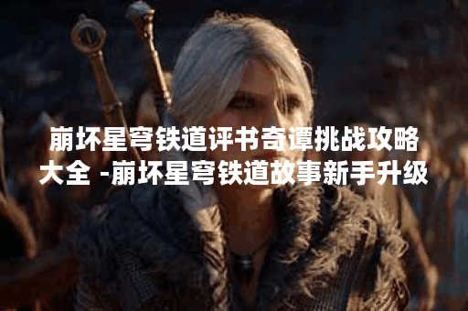 崩坏星穹铁道评书奇谭挑战攻略大全 -崩坏星穹铁道故事新手升级攻略
