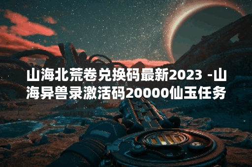 山海北荒卷兑换码最新2023 -山海异兽录激活码20000仙玉任务攻略一览