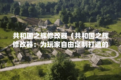共和国之辉修改器（共和国之辉修改器：为玩家自由定制打造的利器）