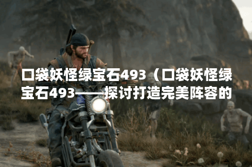 口袋妖怪绿宝石493（口袋妖怪绿宝石493——探讨打造完美阵容的方法）