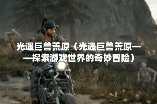 光遇巨兽荒原（光遇巨兽荒原——探索游戏世界的奇妙冒险）