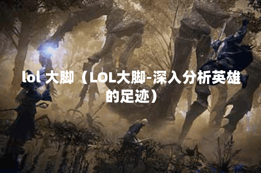 lol 大脚（LOL大脚-深入分析英雄的足迹）