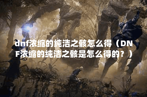 dnf浓缩的纯洁之骸怎么得（DNF浓缩的纯洁之骸是怎么得的？）