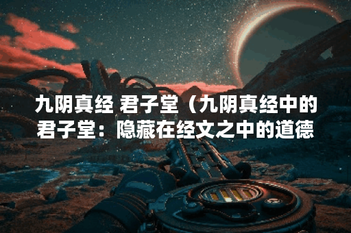 九阴真经 君子堂（九阴真经中的君子堂：隐藏在经文之中的道德智慧）