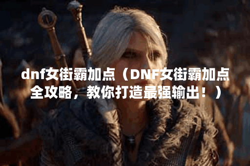 dnf女街霸加点（DNF女街霸加点全攻略，教你打造最强输出！）