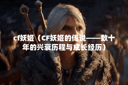 cf妖姬（CF妖姬的传说——数十年的兴衰历程与成长经历）
