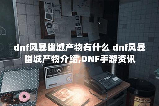 dnf风暴幽城产物有什么 dnf风暴幽城产物介绍,DNF手游资讯