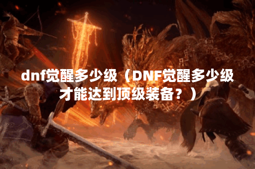 dnf觉醒多少级（DNF觉醒多少级才能达到顶级装备？）