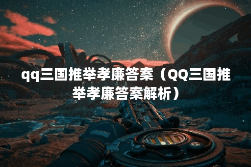 qq三国推举孝廉答案（QQ三国推举孝廉答案解析）