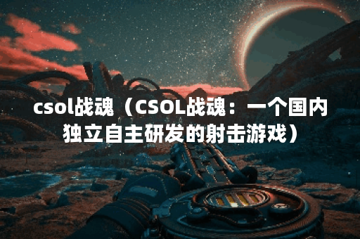 csol战魂（CSOL战魂：一个国内独立自主研发的射击游戏）