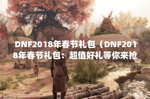 DNF2018年春节礼包（DNF2018年春节礼包：超值好礼等你来抢购！）