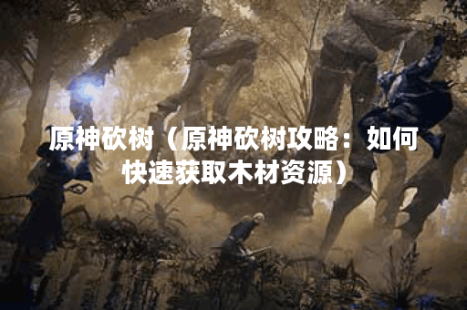 原神砍树（原神砍树攻略：如何快速获取木材资源）