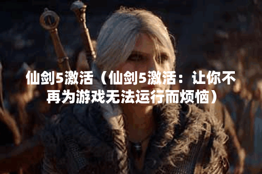 仙剑5激活（仙剑5激活：让你不再为游戏无法运行而烦恼）