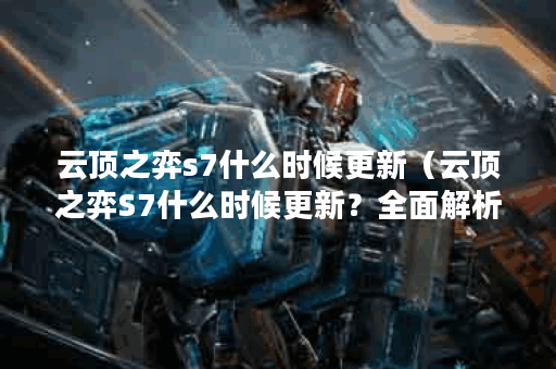 云顶之弈s7什么时候更新（云顶之弈S7什么时候更新？全面解析S7版本更