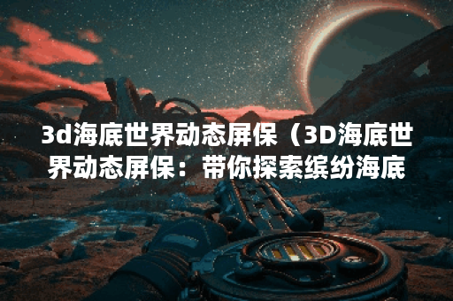 3d海底世界动态屏保（3D海底世界动态屏保：带你探索缤纷海底生物世界