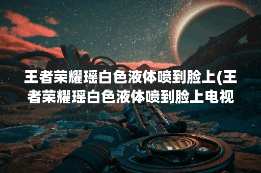 王者荣耀瑶白色液体喷到脸上(王者荣耀瑶白色液体喷到脸上电视剧)