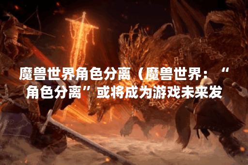魔兽世界角色分离（魔兽世界：“角色分离”或将成为游戏未来发展方