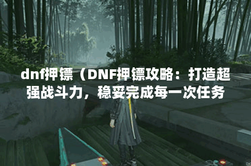 dnf押镖（DNF押镖攻略：打造超强战斗力，稳妥完成每一次任务）