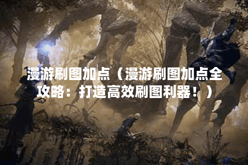 漫游刷图加点（漫游刷图加点全攻略：打造高效刷图利器！）