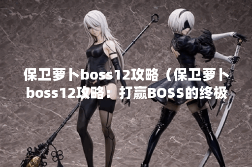 保卫萝卜boss12攻略（保卫萝卜boss12攻略：打赢BOSS的终极秘诀）