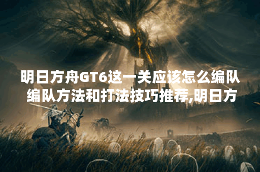 明日方舟GT6这一关应该怎么编队 编队方法和打法技巧推荐,明日方舟资讯
