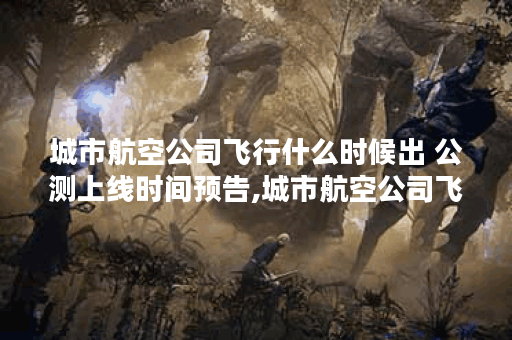 城市航空公司飞行什么时候出 公测上线时间预告,城市航空公司飞行资讯