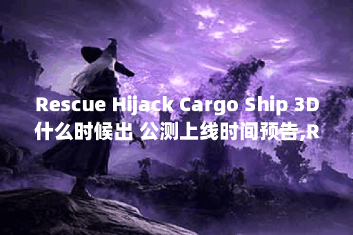 Rescue Hijack Cargo Ship 3D什么时候出 公测上线时间预告,Rescue Hijack Cargo Ship 3D资讯