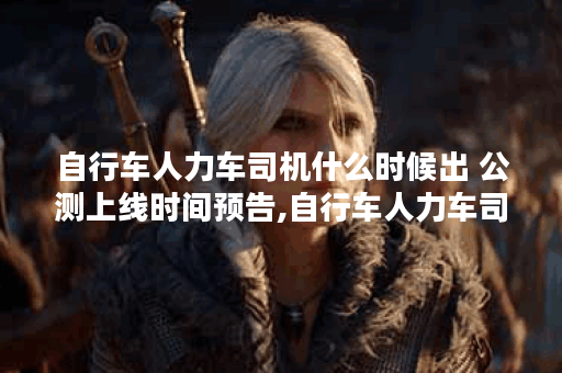自行车人力车司机什么时候出 公测上线时间预告,自行车人力车司机资讯