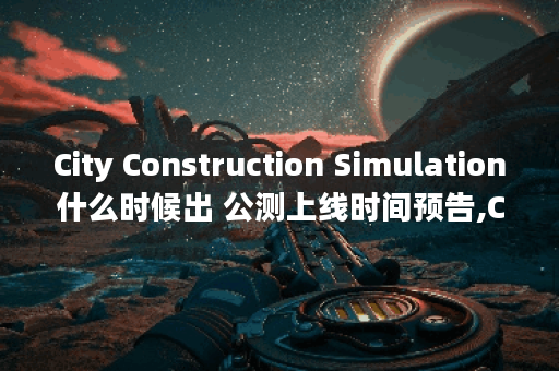 City Construction Simulation什么时候出 公测上线时间预告,City Construction Simulation资讯
