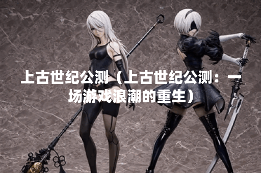 上古世纪公测（上古世纪公测：一场游戏浪潮的重生）