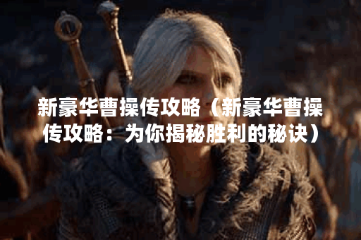 新豪华曹操传攻略（新豪华曹操传攻略：为你揭秘胜利的秘诀）