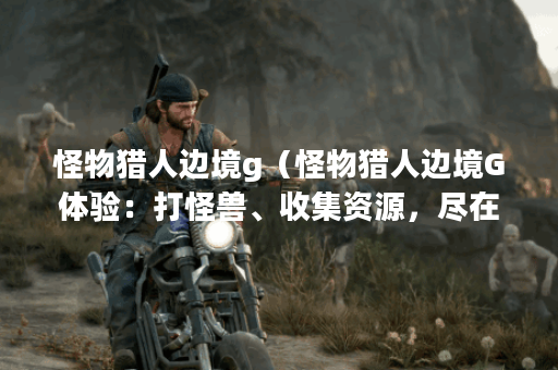 怪物猎人边境g（怪物猎人边境G体验：打怪兽、收集资源，尽在异域风情