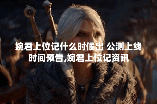 婉君上位记什么时候出 公测上线时间预告,婉君上位记资讯
