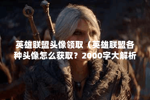 英雄联盟头像领取（英雄联盟各种头像怎么获取？2000字大解析）