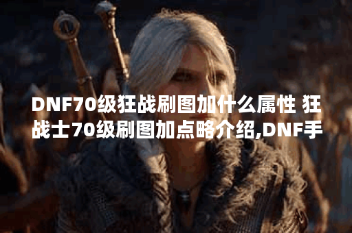 DNF70级狂战刷图加什么属性 狂战士70级刷图加点略介绍,DNF手游资讯
