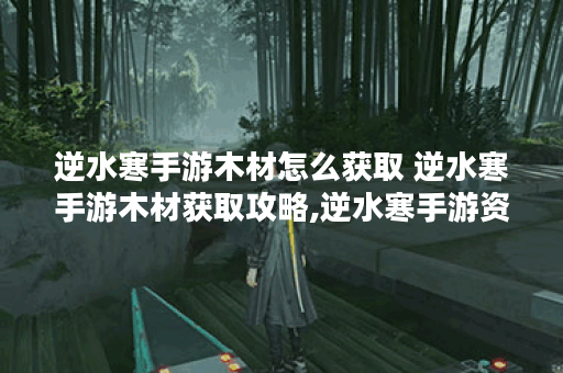 逆水寒手游木材怎么获取 逆水寒手游木材获取攻略,逆水寒手游资讯