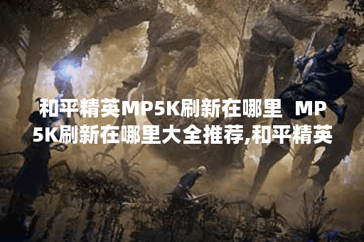 和平精英MP5K刷新在哪里  MP5K刷新在哪里大全推荐,和平精英资讯
