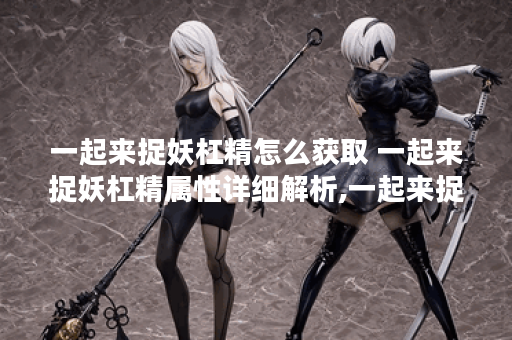 一起来捉妖杠精怎么获取 一起来捉妖杠精属性详细解析,一起来捉妖资讯