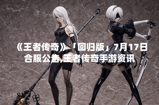 《王者传奇》「回归版」7月17日合服公告,王者传奇手游资讯