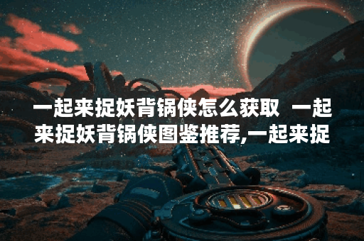 一起来捉妖背锅侠怎么获取  一起来捉妖背锅侠图鉴推荐,一起来捉妖资讯