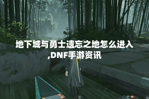地下城与勇士遗忘之地怎么进入,DNF手游资讯