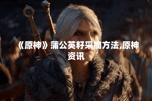 《原神》蒲公英籽采摘方法,原神资讯