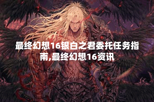 最终幻想16银白之君委托任务指南,最终幻想16资讯