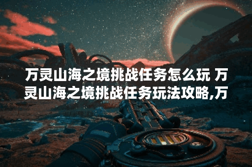万灵山海之境挑战任务怎么玩 万灵山海之境挑战任务玩法攻略,万灵山海之境资讯